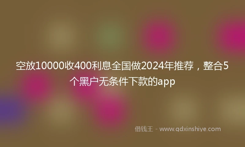 空放10000收400利息全国做2024年推荐，整合5个黑户无条件下款的app