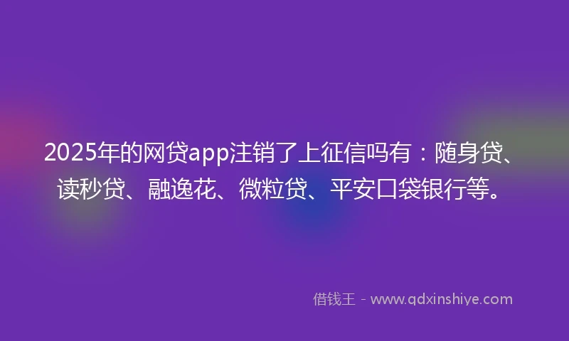 2025年的网贷app注销了上征信吗有：随身贷、读秒贷、融逸花、微粒贷、平安口袋银行等。