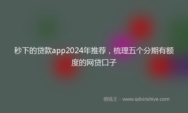 秒下的贷款app2024年推荐，梳理五个分期有额度的网贷口子