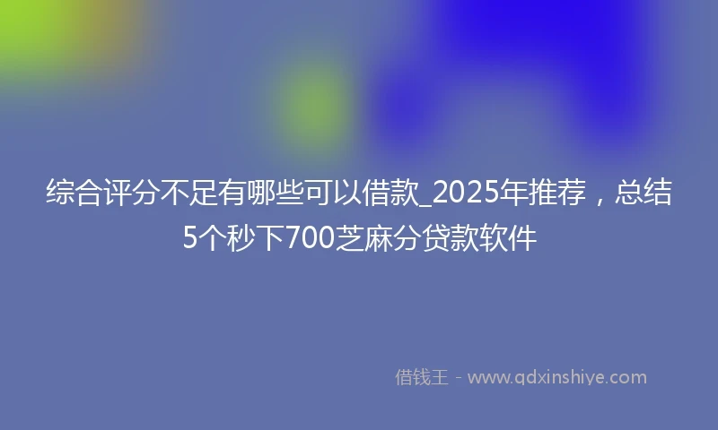 综合评分不足有哪些可以借款_2025年推荐，总结5个秒下700芝麻分贷款软件