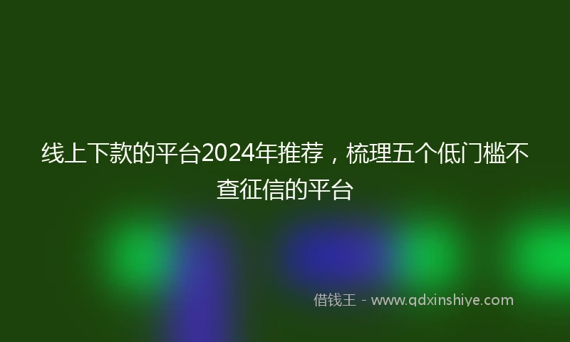 线上下款的平台2024年推荐，梳理五个低门槛不查征信的平台