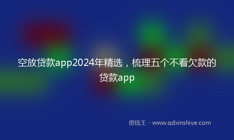 空放贷款app2024年精选，梳理五个不看欠款的贷款app