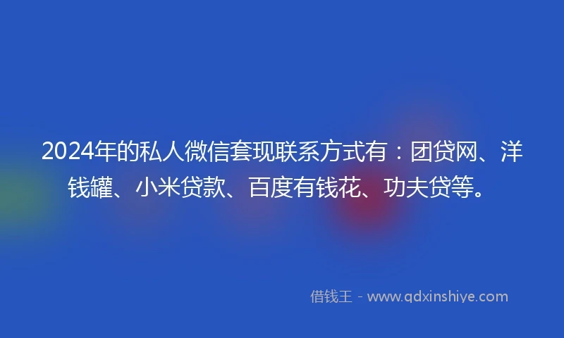 2024年的私人微信套现联系方式有：团贷网、洋钱罐、小米贷款、百度有钱花、功夫贷等。