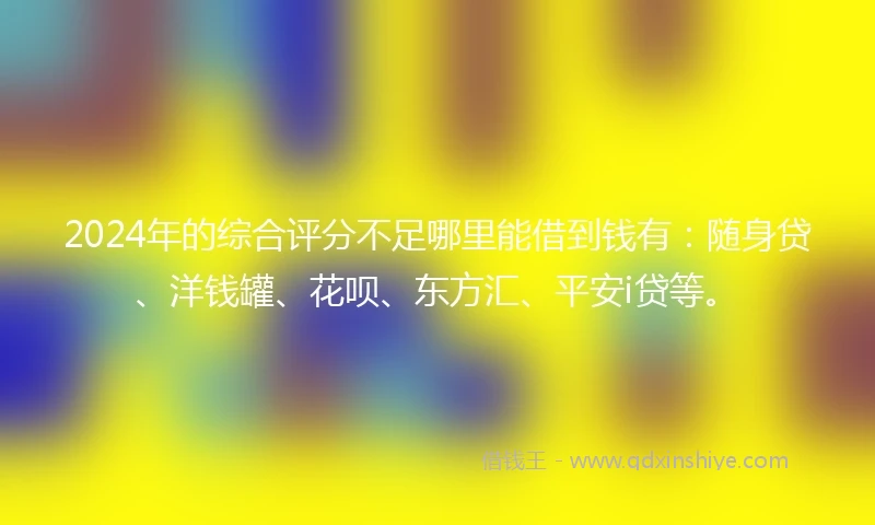 2024年的综合评分不足哪里能借到钱有：随身贷、洋钱罐、花呗、东方汇、平安i贷等。