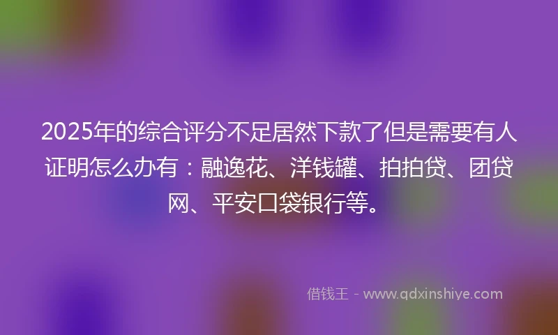 2025年的综合评分不足居然下款了但是需要有人证明怎么办有：融逸花、洋钱罐、拍拍贷、团贷网、平安口袋银行等。