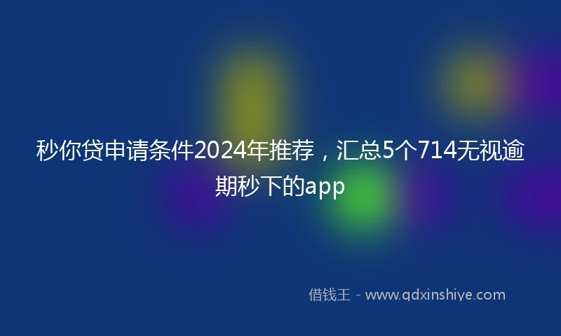 秒你贷申请条件2024年推荐，汇总5个714无视逾期秒下的app