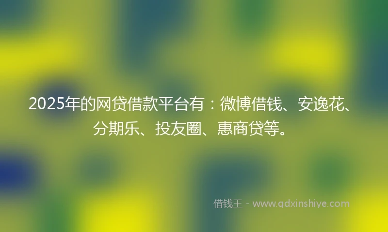 2025年的网贷借款平台有：微博借钱、安逸花、分期乐、投友圈、惠商贷等。