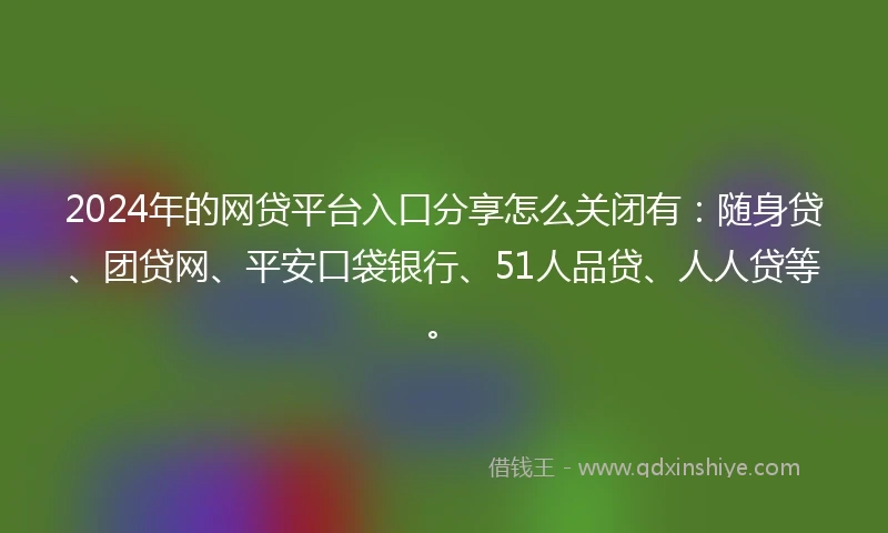 2024年的网贷平台入口分享怎么关闭有：随身贷、团贷网、平安口袋银行、51人品贷、人人贷等。