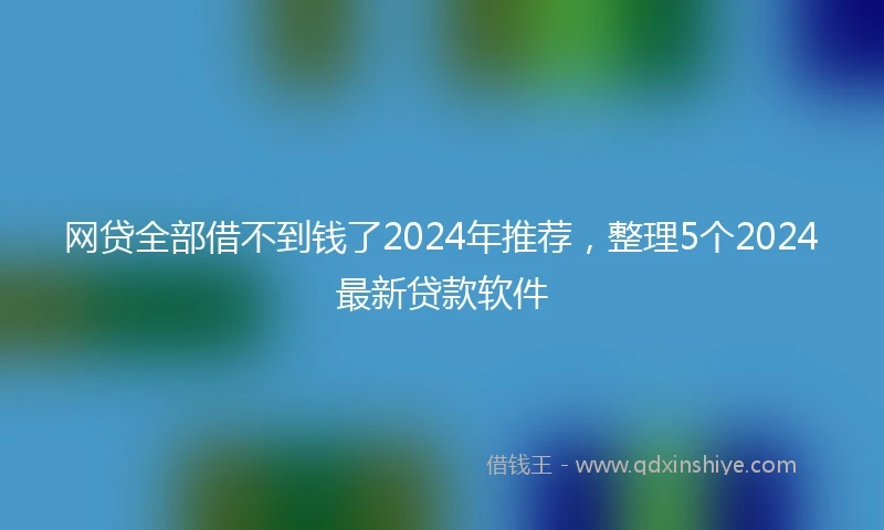 网贷全部借不到钱了2024年推荐，整理5个2024最新贷款软件