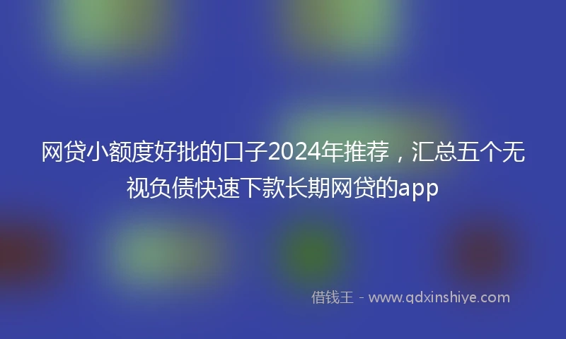 网贷小额度好批的口子2024年推荐，汇总五个无视负债快速下款长期网贷的app