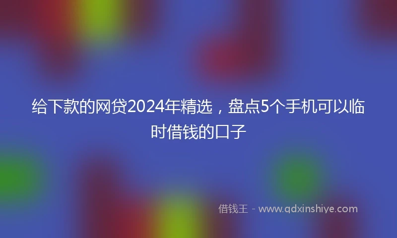 给下款的网贷2024年精选，盘点5个手机可以临时借钱的口子