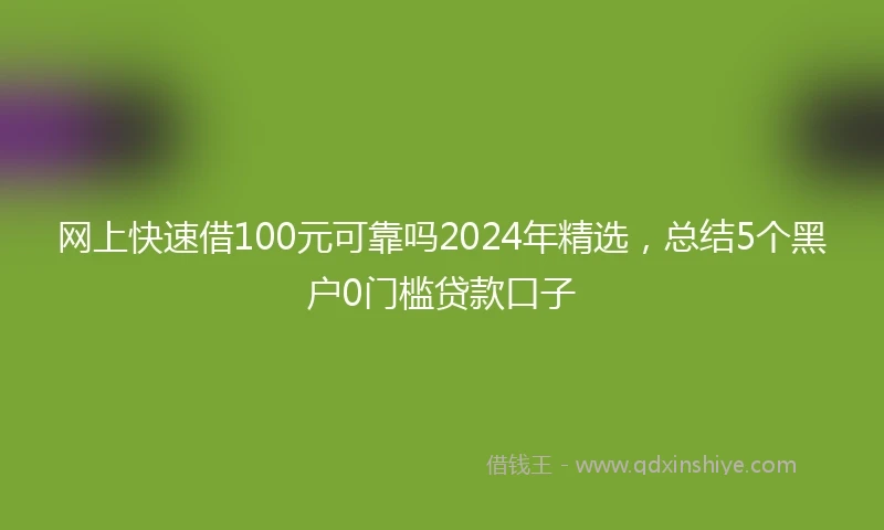 网上快速借100元可靠吗2024年精选，总结5个黑户0门槛贷款口子