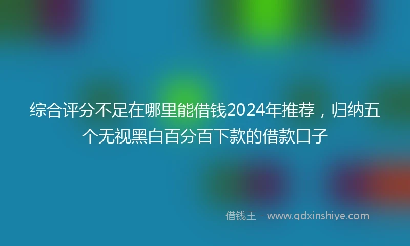 综合评分不足在哪里能借钱2024年推荐，归纳五个无视黑白百分百下款的借款口子