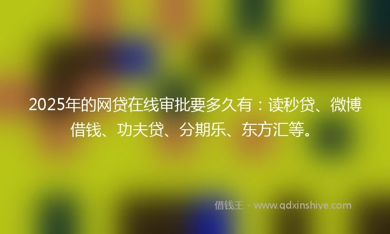 2025年的网贷在线审批要多久有：读秒贷、微博借钱、功夫贷、分期乐、东方汇等。