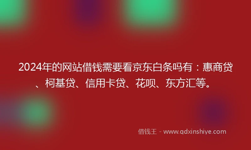 2024年的网站借钱需要看京东白条吗有：惠商贷、柯基贷、信用卡贷、花呗、东方汇等。