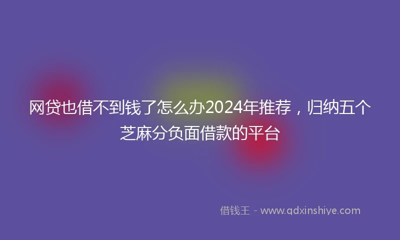 网贷也借不到钱了怎么办2024年推荐，归纳五个芝麻分负面借款的平台