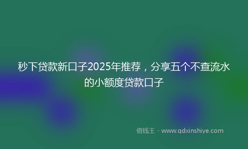秒下贷款新口子2025年推荐，分享五个不查流水的小额度贷款口子