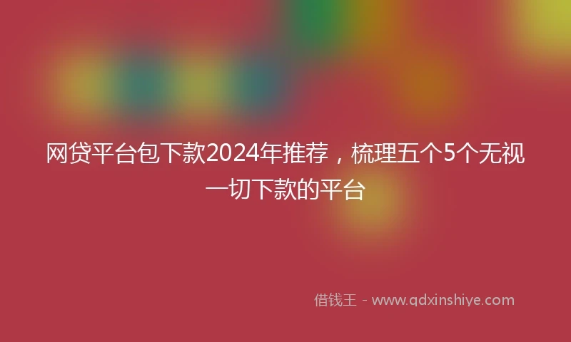 网贷平台包下款2024年推荐，梳理五个5个无视一切下款的平台