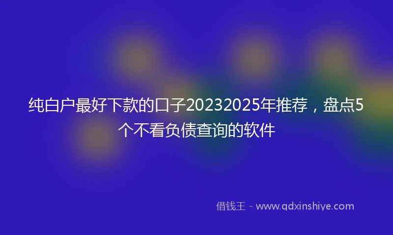 纯白户最好下款的口子20232025年推荐，盘点5个不看负债查询的软件