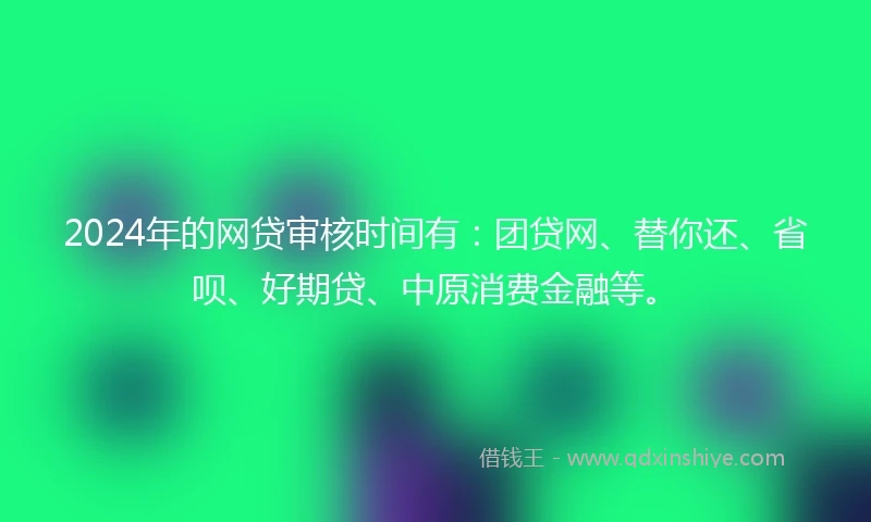 2024年的网贷审核时间有：团贷网、替你还、省呗、好期贷、中原消费金融等。