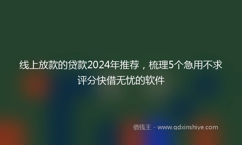 线上放款的贷款2024年推荐，梳理5个急用不求评分快借无忧的软件