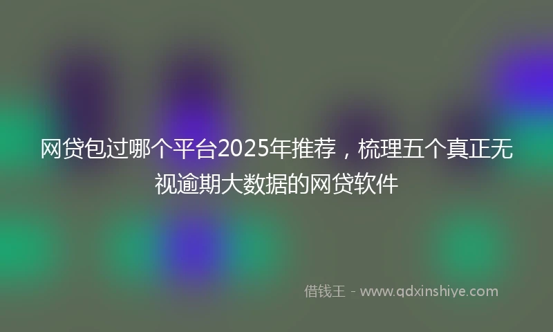 网贷包过哪个平台2025年推荐，梳理五个真正无视逾期大数据的网贷软件