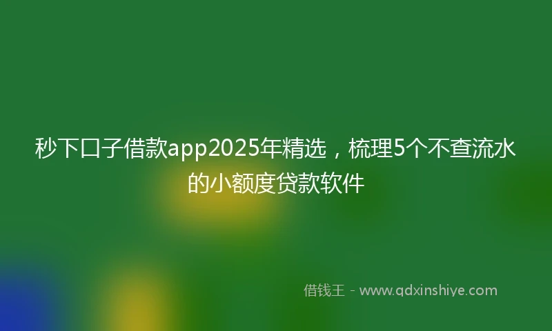 秒下口子借款app2025年精选，梳理5个不查流水的小额度贷款软件
