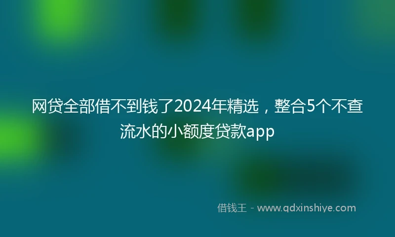 网贷全部借不到钱了2024年精选，整合5个不查流水的小额度贷款app