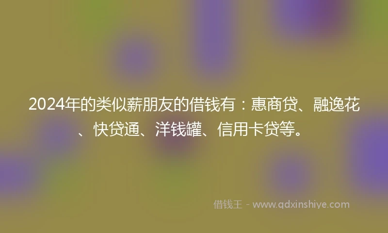 2024年的类似薪朋友的借钱有：惠商贷、融逸花、快贷通、洋钱罐、信用卡贷等。