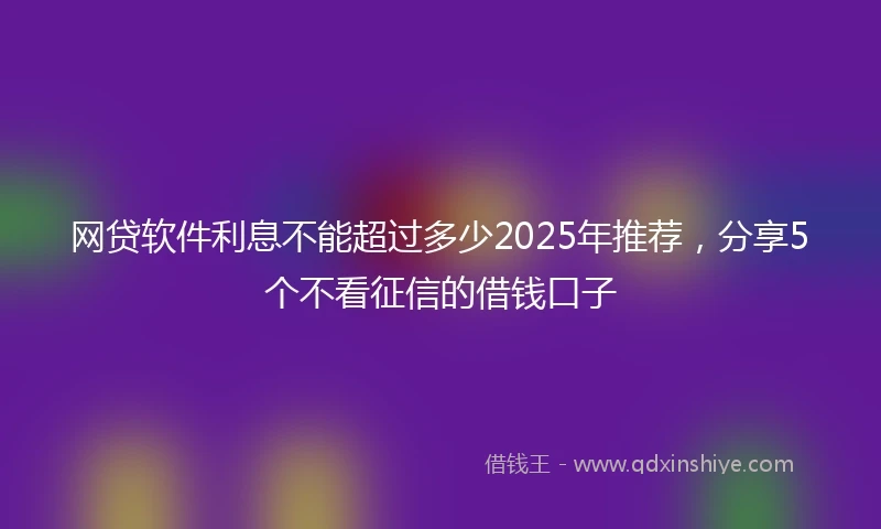 网贷软件利息不能超过多少2025年推荐，分享5个不看征信的借钱口子