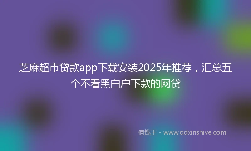 芝麻超市贷款app下载安装2025年推荐，汇总五个不看黑白户下款的网贷