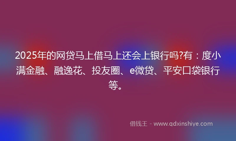 2025年的网贷马上借马上还会上银行吗?有：度小满金融、融逸花、投友圈、e微贷、平安口袋银行等。