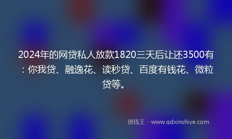 2024年的网贷私人放款1820三天后让还3500有：你我贷、融逸花、读秒贷、百度有钱花、微粒贷等。