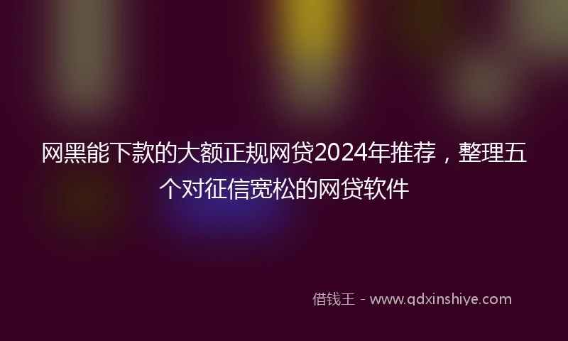 网黑能下款的大额正规网贷2024年推荐，整理五个对征信宽松的网贷软件