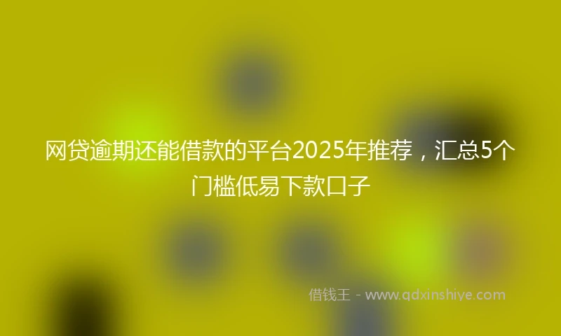 网贷逾期还能借款的平台2025年推荐，汇总5个门槛低易下款口子
