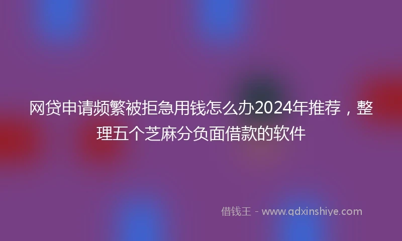 网贷申请频繁被拒急用钱怎么办2024年推荐,整理五个芝麻分负面借款的软件