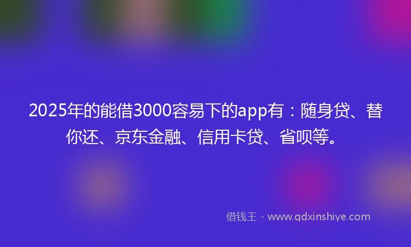 2025年的能借3000容易下的app有：随身贷、替你还、京东金融、信用卡贷、省呗等。