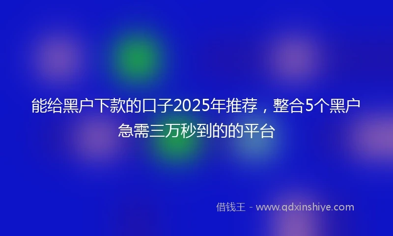 能给黑户下款的口子2025年推荐，整合5个黑户急需三万秒到的的平台