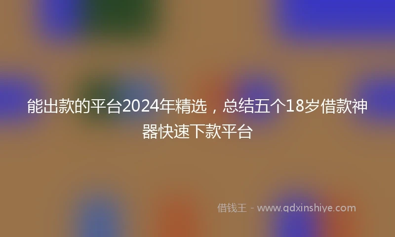 能出款的平台2024年精选，总结五个18岁借款神器快速下款平台