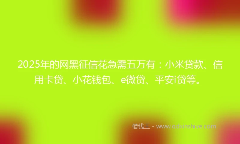 2025年的网黑征信花急需五万有：小米贷款、信用卡贷、小花钱包、e微贷、平安i贷等。