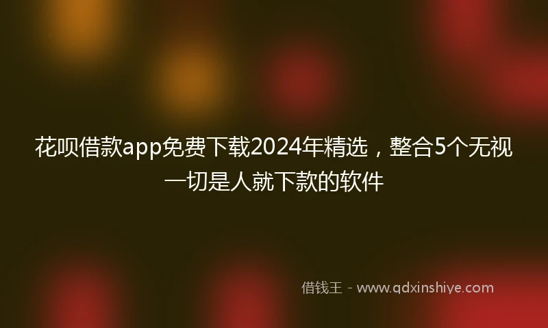 花呗借款app免费下载2024年精选，整合5个无视一切是人就下款的软件