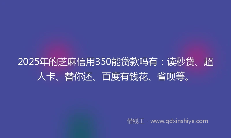 2025年的芝麻信用350能贷款吗有：读秒贷、超人卡、替你还、百度有钱花、省呗等。
