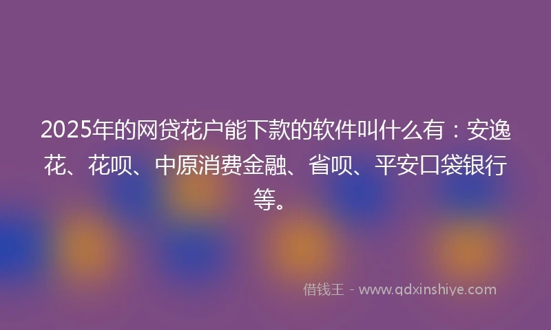 2025年的网贷花户能下款的软件叫什么有：安逸花、花呗、中原消费金融、省呗、平安口袋银行等。
