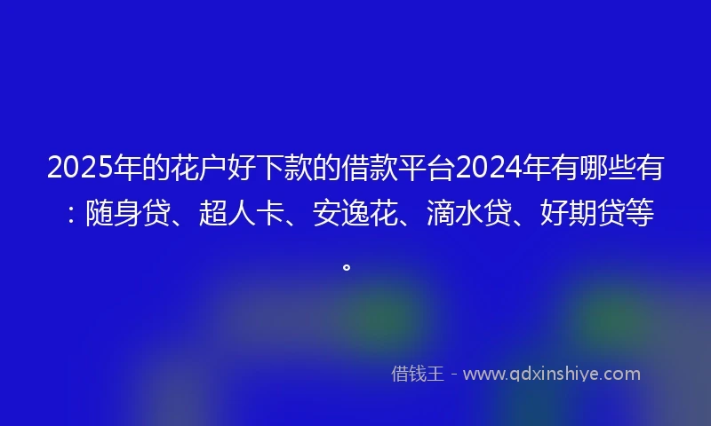 2025年的花户好下款的借款平台2024年有哪些有：随身贷、超人卡、安逸花、滴水贷、好期贷等。