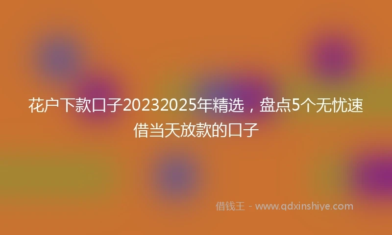 花户下款口子20232025年精选，盘点5个无忧速借当天放款的口子