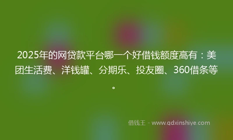 2025年的网贷款平台哪一个好借钱额度高有：美团生活费、洋钱罐、分期乐、投友圈、360借条等。