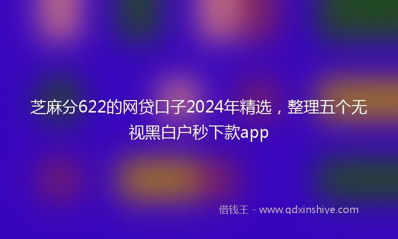 芝麻分622的网贷口子2024年精选，整理五个无视黑白户秒下款app