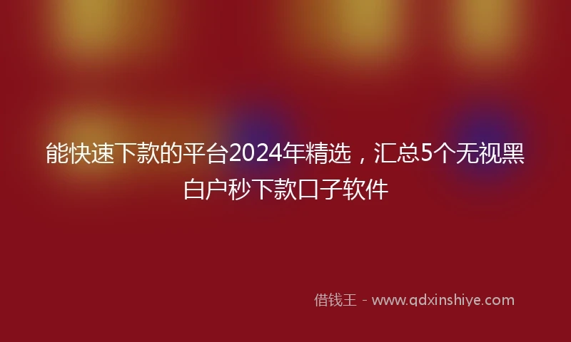 能快速下款的平台2024年精选，汇总5个无视黑白户秒下款口子软件