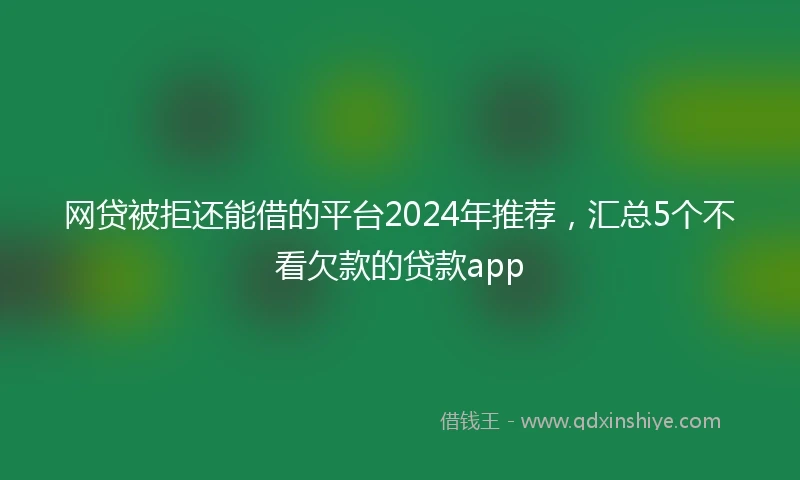 网贷被拒还能借的平台2024年推荐，汇总5个不看欠款的贷款app