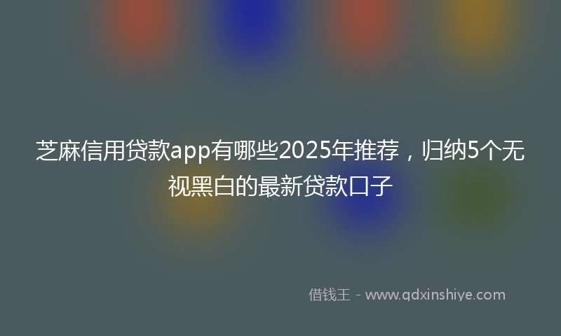芝麻信用贷款app有哪些2025年推荐，归纳5个无视黑白的最新贷款口子